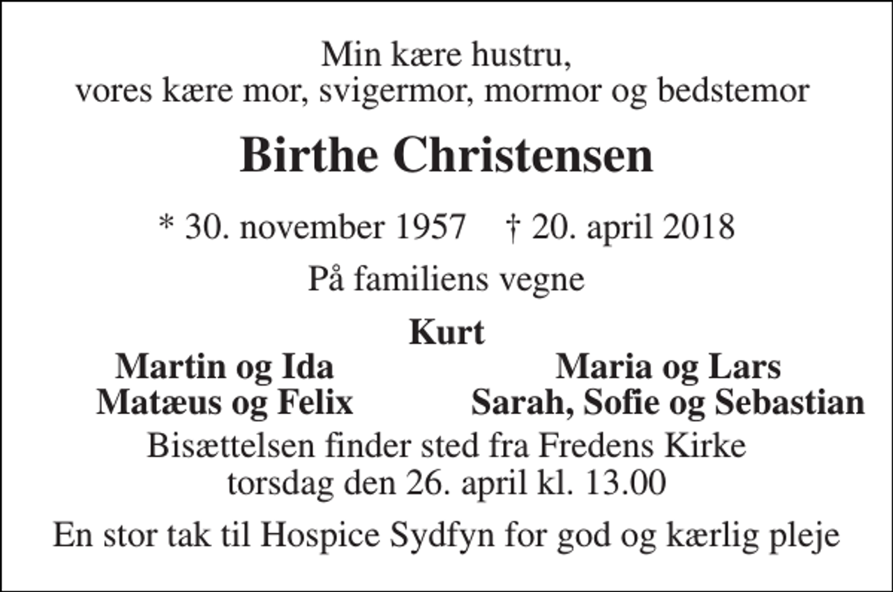 <p>Min kære hustru, vores kære mor, svigermor, mormor og bedstemor<br />Birthe Christensen<br />* 30. november 1957 † 20. april 2018<br />På familiens vegne<br />Kurt<br />Martin og Ida<br />Maria og Lars<br />Matæus og Felix<br />Sarah, Sofie og Sebastian<br />Bisættelsen finder sted fra Fredens Kirke torsdag den 26. april kl. 13.00<br />En stor tak til Hospice Sydfyn for god og kærlig pleje</p>