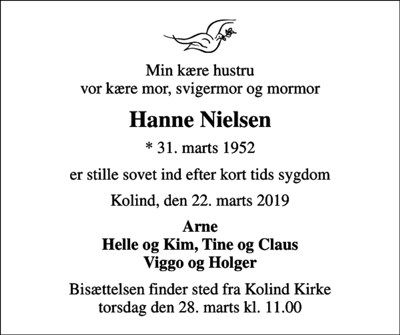 <p>Min kære hustru vor kære mor, svigermor og mormor<br />Hanne Nielsen<br />* 31. marts 1952<br />er stille sovet ind efter kort tids sygdom<br />Kolind, den 22. marts 2019<br />Arne Helle og Kim, Tine og Claus Viggo og Holger<br />Bisættelsen finder sted fra Kolind Kirke torsdag den 28. marts kl. 11.00</p>