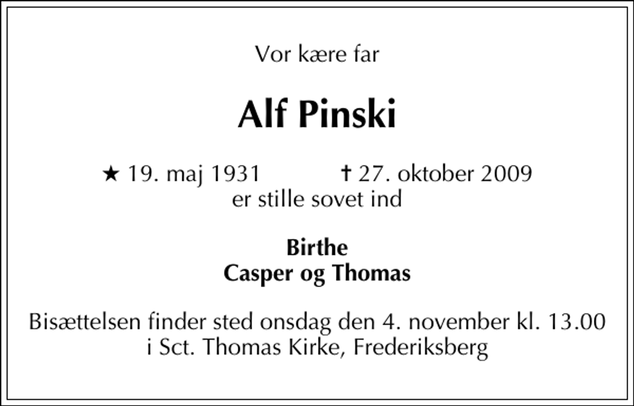 <p>Vor kære far<br />Alf Pinski<br />* 19. maj 1931 ✝ 27. oktober 2009 er stille sovet ind<br />Birthe Casper og Thomas<br />Bisættelsen finder sted onsdag den 4. november kl. 13.00 i Sct. Thomas Kirke, Frederiksberg</p>