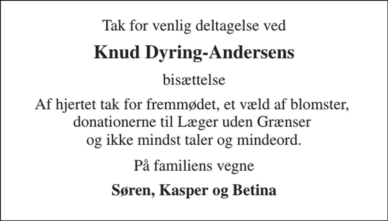 <p>Tak for venlig deltagelse ved<br />Knud Dyring-Andersens<br />bisættelse<br />Af hjertet tak for fremmødet, et væld af blomster, donationerne til Læger uden Grænser og ikke mindst taler og mindeord.<br />På familiens vegne<br />Søren, Kasper og Betina</p>