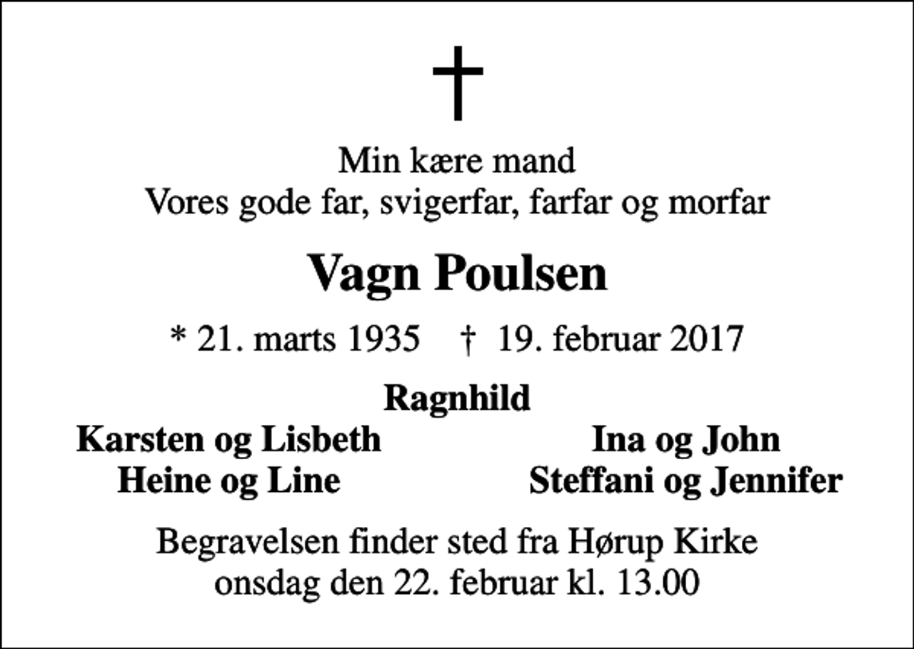<p>Min kære mand Vores gode far, svigerfar, farfar og morfar<br />Vagn Poulsen<br />* 21. marts 1935 ✝ 19. februar 2017<br />Ragnhild<br />Karsten og Lisbeth<br />Ina og John<br />Heine og Line<br />Steffani og Jennifer<br />Begravelsen finder sted fra Hørup Kirke onsdag den 22. februar kl. 13.00</p>