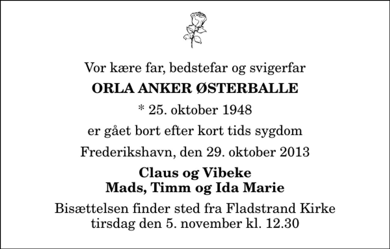 <p>Vor kære far, bedstefar og svigerfar<br />Orla Anker Østerballe<br />* 25. oktober 1948<br />er gået bort efter kort tids sygdom<br />Frederikshavn, den 29. oktober 2013<br />Claus og Vibeke Mads, Timm og Ida Marie<br />Bisættelsen finder sted fra Fladstrand Kirke tirsdag den 5. november kl. 12.30</p>
