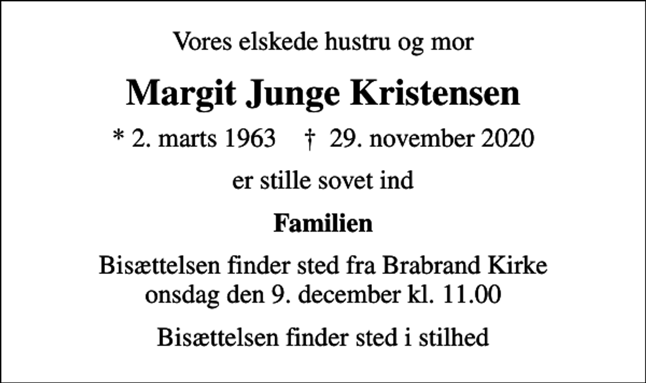 <p>Vores elskede hustru og mor<br />Margit Junge Kristensen<br />* 2. marts 1963 ✝ 29. november 2020<br />er stille sovet ind<br />Familien<br />Bisættelsen finder sted fra Brabrand Kirke onsdag den 9. december kl. 11.00<br />Bisættelsen finder sted i stilhed</p>