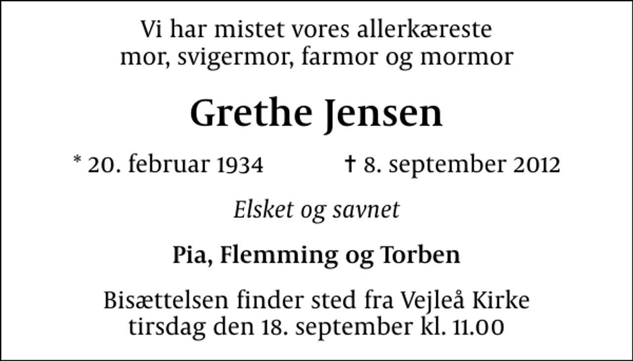 <p>Vi har mistet vores allerkæreste mor, svigermor, farmor og mormor<br />Grethe Jensen<br />* 20. februar 1934 ✝ 8. september 2012<br />Elsket og savnet<br />Pia, Flemming og Torben<br />Bisættelsen finder sted fra Vejleå Kirke tirsdag den 18. september kl. 11.00</p>