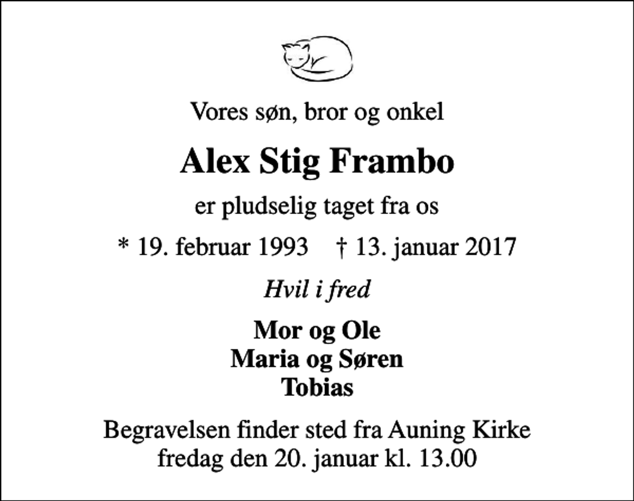 <p>Vores søn, bror og onkel<br />Alex Stig Frambo<br />er pludselig taget fra os<br />* 19. februar 1993 ✝ 13. januar 2017<br />Hvil i fred<br />Mor og Ole Maria og Søren Tobias<br />Begravelsen finder sted fra Auning Kirke fredag den 20. januar kl. 13.00</p>