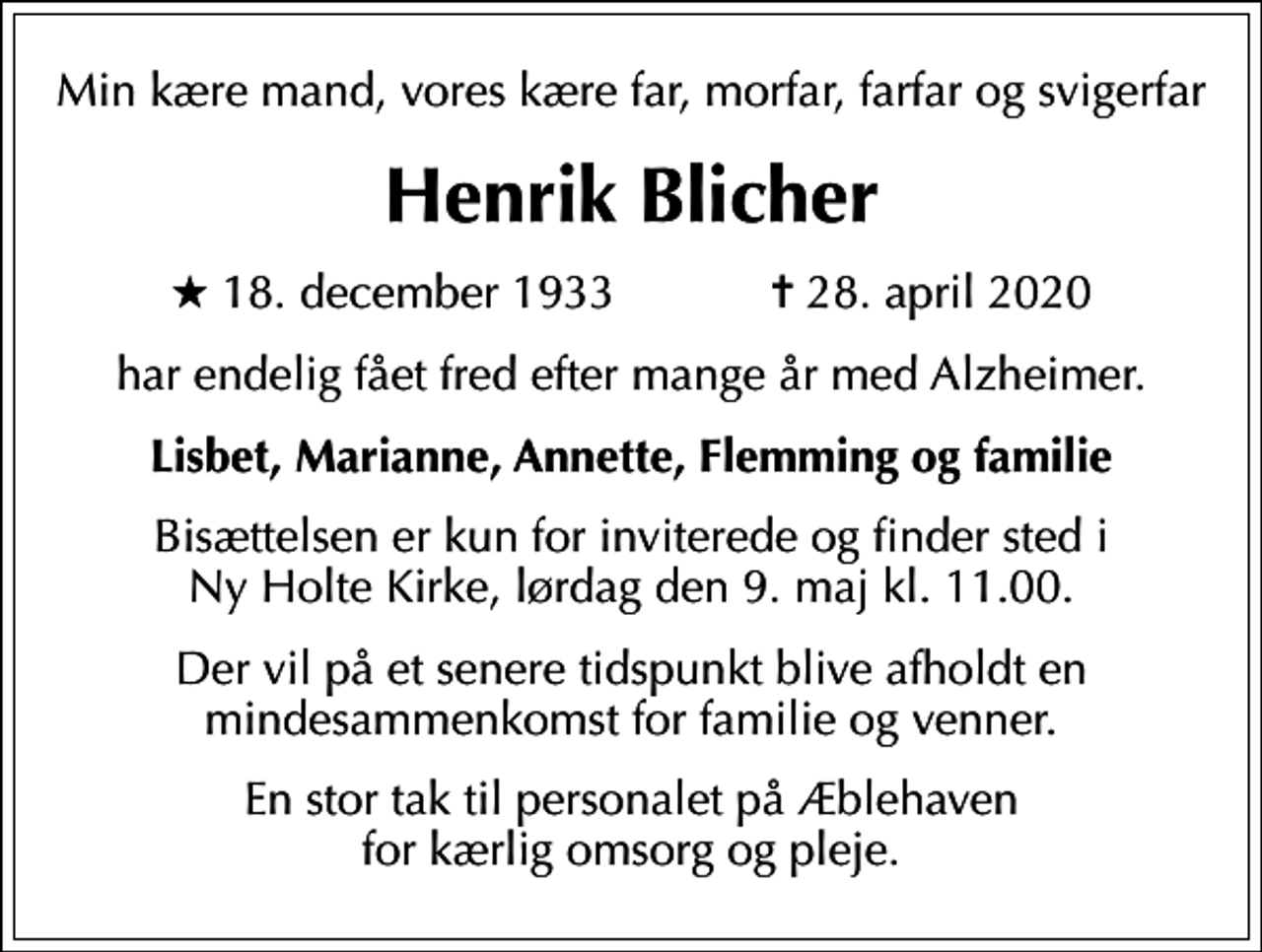<p>Min kære mand, vores kære far, morfar, farfar og svigerfar<br />Henrik Blicher<br />* 18. december 1933 ✝ 28. april 2020<br />har endelig fået fred efter mange år med Alzheimer.<br />Lisbet, Marianne, Annette, Flemming og familie<br />Bisættelsen er kun for inviterede og finder sted i Ny Holte Kirke, lørdag den 9. maj kl. 11.00.<br />Der vil på et senere tidspunkt blive afholdt en mindesammenkomst for familie og venner.<br />En stor tak til personalet på Æblehaven for kærlig omsorg og pleje.</p>