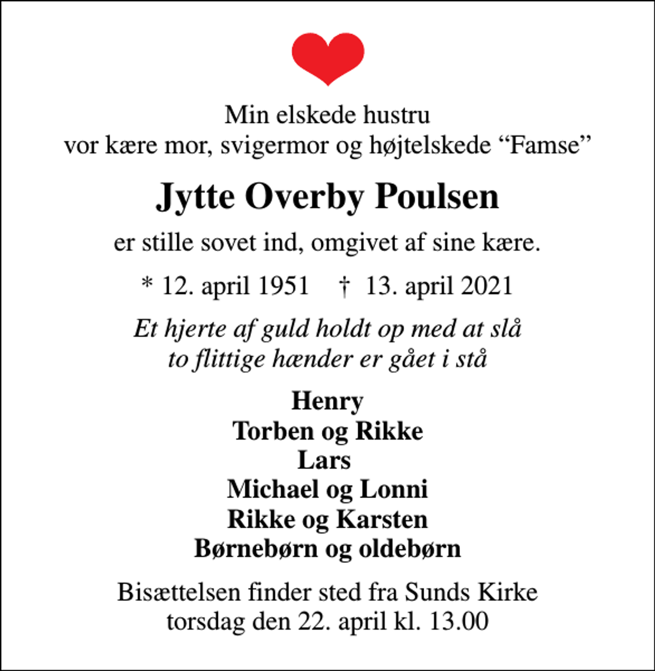 <p>Min elskede hustru vor kære mor, svigermor og højtelskede Famse<br />Jytte Overby Poulsen<br />er stille sovet ind, omgivet af sine kære.<br />* 12. april 1951 ✝ 13. april 2021<br />Et hjerte af guld holdt op med at slå to flittige hænder er gået i stå<br />Henry Torben og Rikke Lars Michael og Lonni Rikke og Karsten Børnebørn og oldebørn<br />Bisættelsen finder sted fra Sunds Kirke torsdag den 22. april kl. 13.00</p>