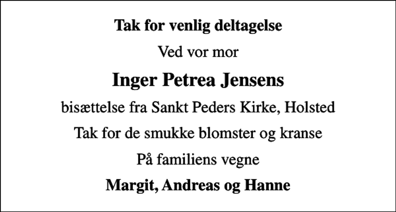 <p>Tak for venlig deltagelse<br />Ved vor mor<br />Inger Petrea Jensens<br />bisættelse fra Sankt Peders Kirke, Holsted<br />Tak for de smukke blomster og kranse<br />På familiens vegne<br />Margit, Andreas og Hanne</p>
