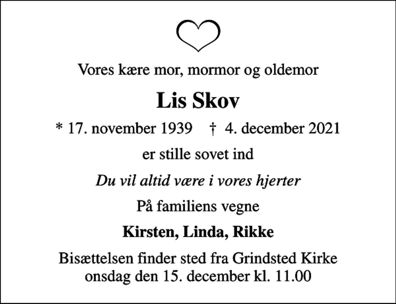<p>Vores kære mor, mormor og oldemor<br />Lis Skov<br />* 17. november 1939 ✝ 4. december 2021<br />er stille sovet ind<br />Du vil altid være i vores hjerter<br />På familiens vegne<br />Kirsten, Linda, Rikke<br />Bisættelsen finder sted fra Grindsted Kirke onsdag den 15. december kl. 11.00</p>