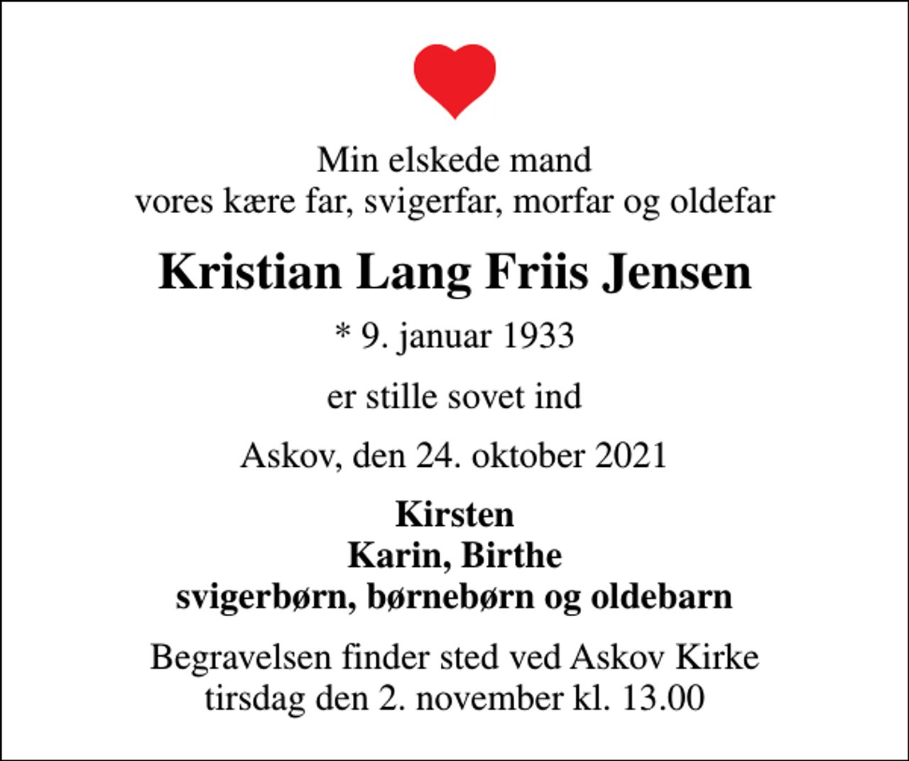 <p>Min elskede mand vores kære far, svigerfar, morfar og oldefar<br />Kristian Lang Friis Jensen<br />* 9. januar 1933<br />er stille sovet ind<br />Askov, den 24. oktober 2021<br />Kirsten Karin, Birthe svigerbørn, børnebørn og oldebarn<br />Begravelsen finder sted ved Askov Kirke tirsdag den 2. november kl. 13.00</p>
