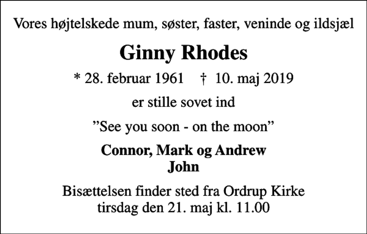 <p>Vores højtelskede mum, søster, faster, veninde og ildsjæl<br />Ginny Rhodes<br />* 28. februar 1961 ✝ 10. maj 2019<br />er stille sovet ind<br />See you soon - on the moon<br />Connor, Mark og Andrew John<br />Bisættelsen finder sted fra Ordrup Kirke tirsdag den 21. maj kl. 11.00</p>