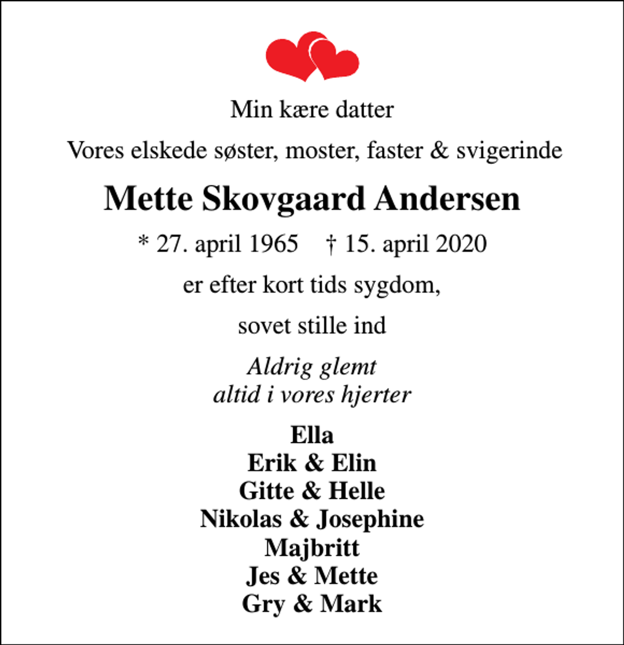 <p>Min kære datter<br />Vores elskede søster, moster, faster &amp; svigerinde<br />Mette Skovgaard Andersen<br />* 27. april 1965 ✝ 15. april 2020<br />er efter kort tids sygdom,<br />sovet stille ind<br />Aldrig glemt altid i vores hjerter<br />Ella Erik &amp; Elin Gitte &amp; Helle Nikolas &amp; Josephine Majbritt Jes &amp; Mette Gry &amp; Mark</p>