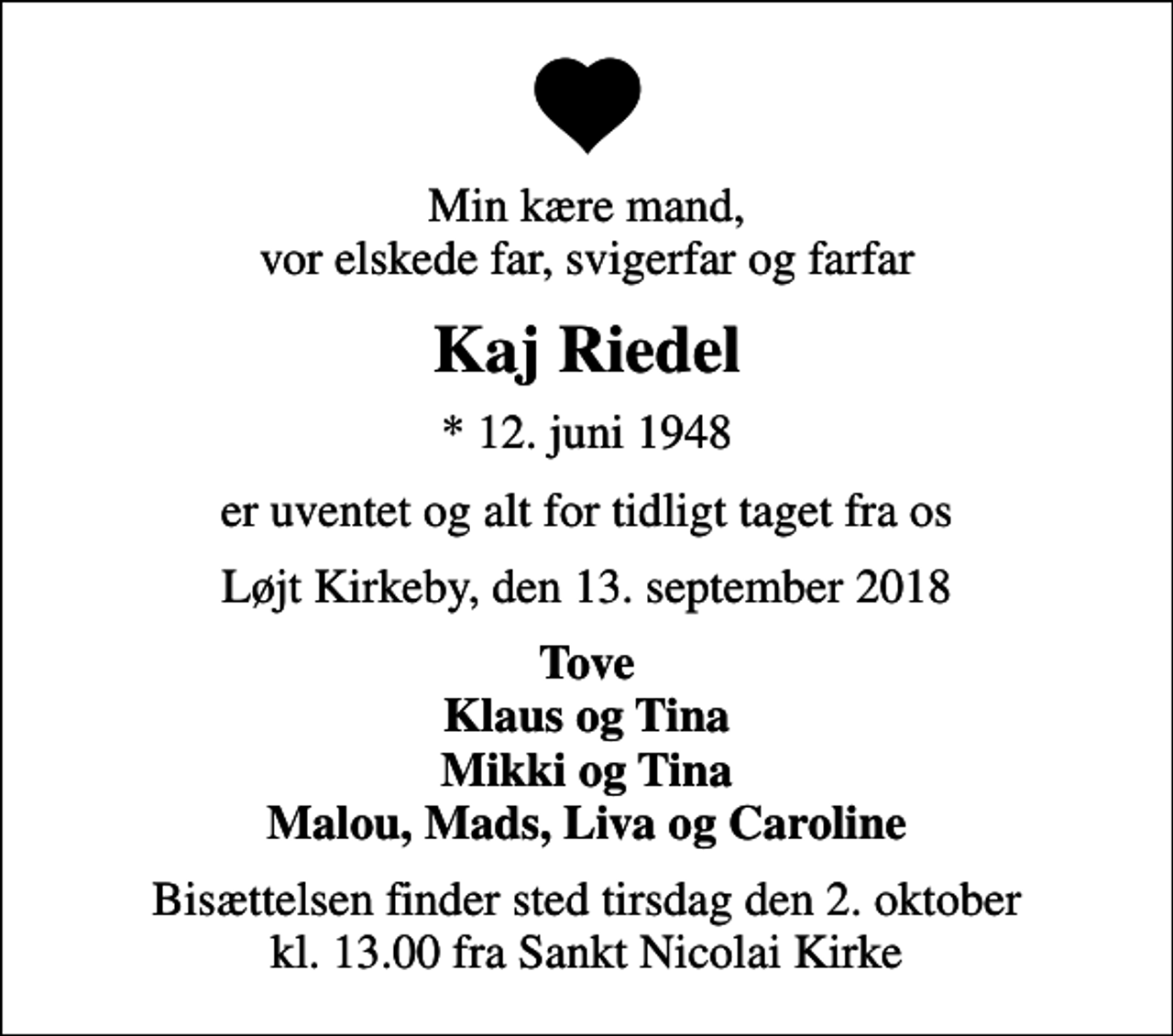 <p>Min kære mand, vor elskede far, svigerfar og farfar<br />Kaj Riedel<br />* 12. juni 1948<br />er uventet og alt for tidligt taget fra os<br />Løjt Kirkeby, den 13. september 2018<br />Tove Klaus og Tina Mikki og Tina Malou, Mads, Liva og Caroline<br />Bisættelsen finder sted tirsdag den 2. oktober kl. 13.00 fra Sankt Nicolai Kirke</p>