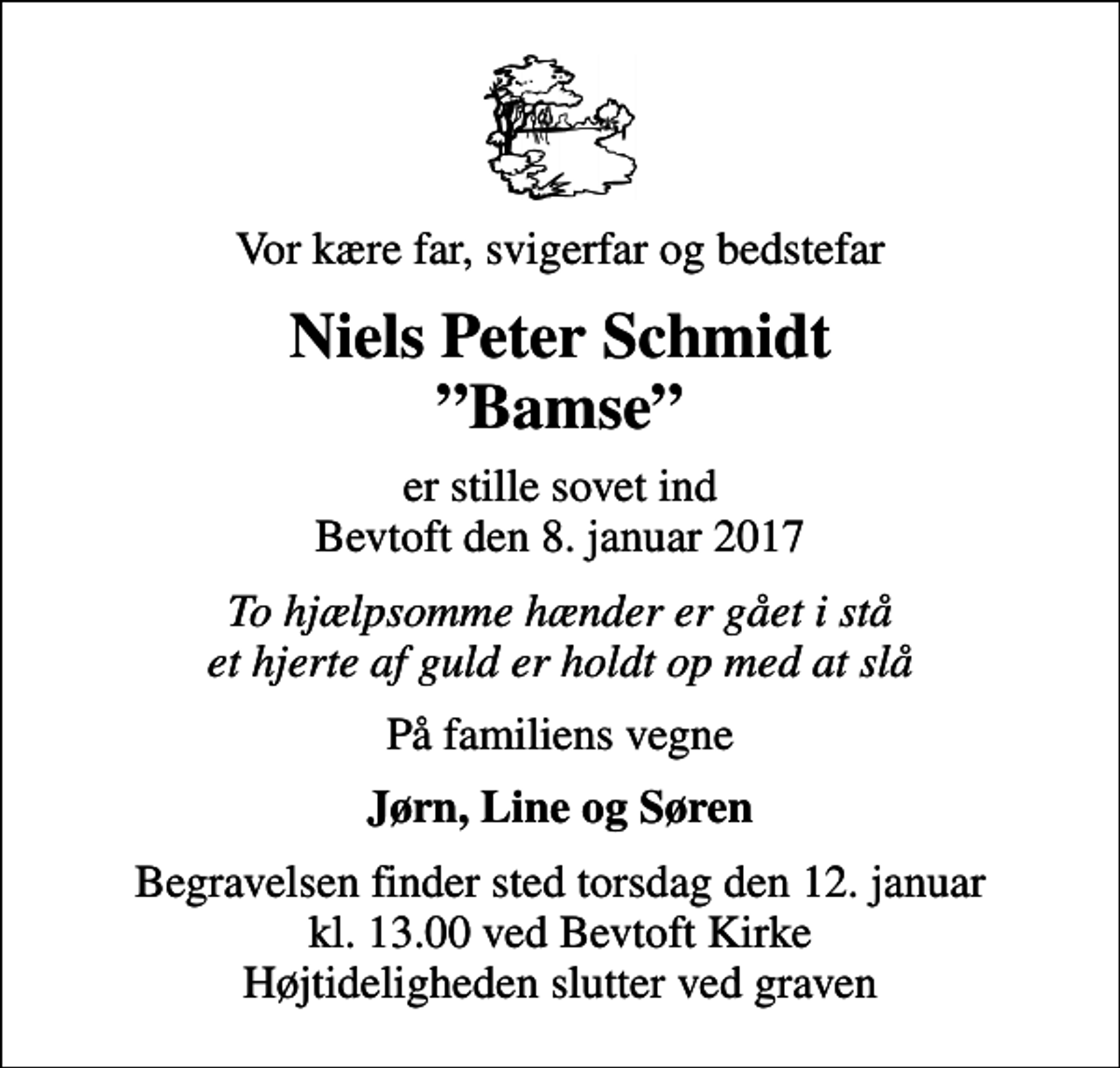 <p>Vor kære far, svigerfar og bedstefar<br />Niels Peter Schmidt Bamse<br />er stille sovet ind Bevtoft den 8. januar 2017<br />To hjælpsomme hænder er gået i stå et hjerte af guld er holdt op med at slå<br />På familiens vegne<br />Jørn, Line og Søren<br />Begravelsen finder sted torsdag den 12. januar kl. 13.00 ved Bevtoft Kirke Højtideligheden slutter ved graven</p>