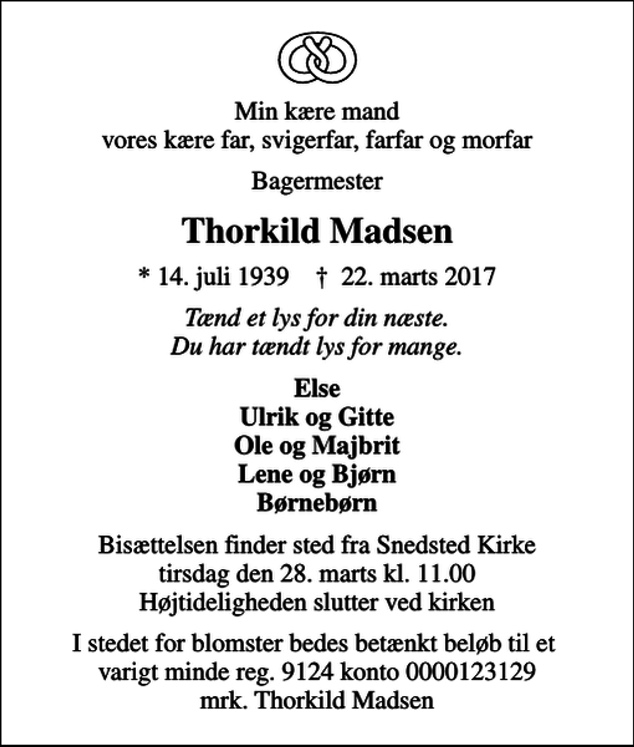 <p>Min kære mand vores kære far, svigerfar, farfar og morfar<br />Bagermester<br />Thorkild Madsen<br />* 14. juli 1939 ✝ 22. marts 2017<br />Tænd et lys for din næste. Du har tændt lys for mange.<br />Else Ulrik og Gitte Ole og Majbrit Lene og Bjørn Børnebørn<br />Bisættelsen finder sted fra Snedsted Kirke tirsdag den 28. marts kl. 11.00 Højtideligheden slutter ved kirken<br />I stedet for blomster bedes betænkt beløb til et varigt minde reg. 9124 konto 0000123129 mrk. Thorkild Madsen</p>