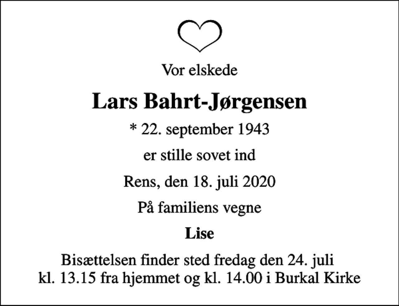 <p>Vor elskede<br />Lars Bahrt-Jørgensen<br />* 22. september 1943<br />er stille sovet ind<br />Rens, den 18. juli 2020<br />På familiens vegne<br />Lise<br />Bisættelsen finder sted fredag den 24. juli kl. 13.15 fra hjemmet og kl. 14.00 i Burkal Kirke</p>