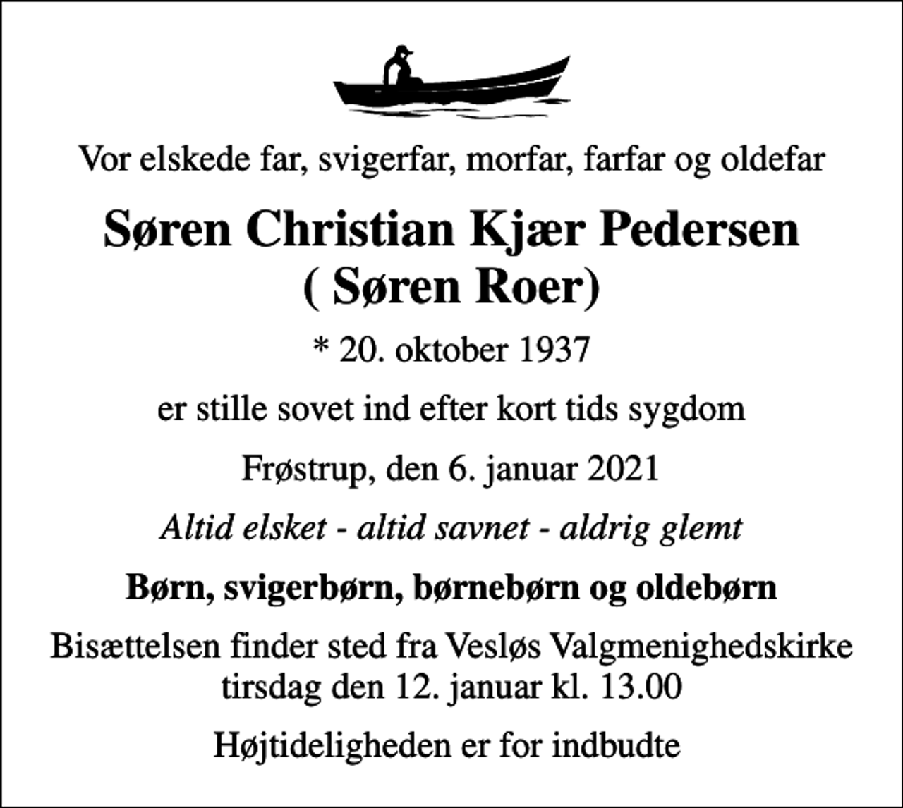 <p>Vor elskede far, svigerfar, morfar, farfar og oldefar<br />Søren Christian Kjær Pedersen ( Søren Roer)<br />* 20. oktober 1937<br />er stille sovet ind efter kort tids sygdom<br />Frøstrup, den 6. januar 2021<br />Altid elsket - altid savnet - aldrig glemt<br />Børn, svigerbørn, børnebørn og oldebørn<br />Bisættelsen finder sted fra Vesløs Valgmenighedskirke tirsdag den 12. januar kl. 13.00<br />Højtideligheden er for indbudte</p>