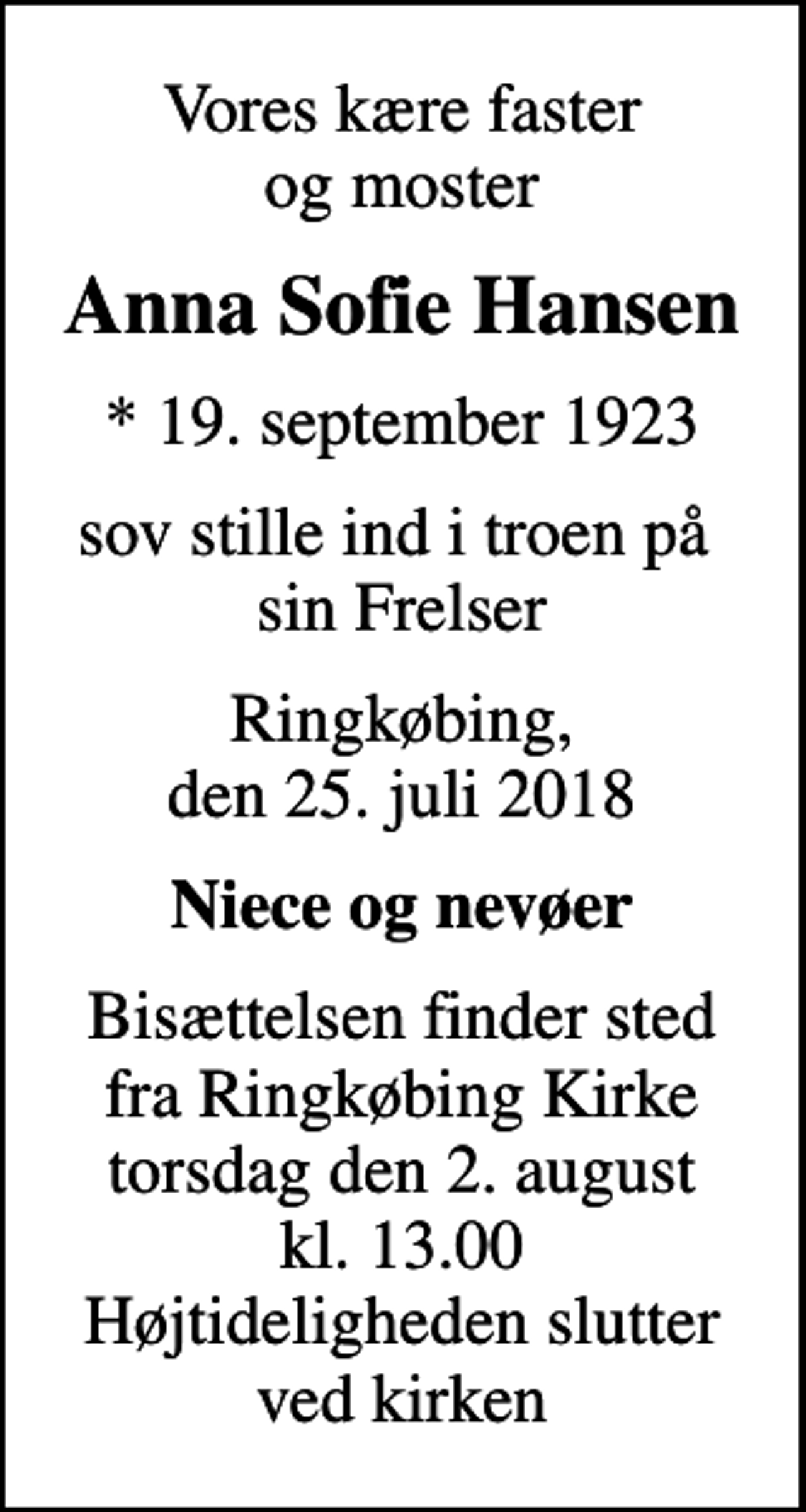 <p>Vores kære faster og moster<br />Anna Sofie Hansen<br />* 19. september 1923<br />sov stille ind i troen på sin Frelser<br />Ringkøbing, den 25. juli 2018<br />Niece og nevøer<br />Bisættelsen finder sted fra Ringkøbing Kirke torsdag den 2. august kl. 13.00 Højtideligheden slutter ved kirken</p>
