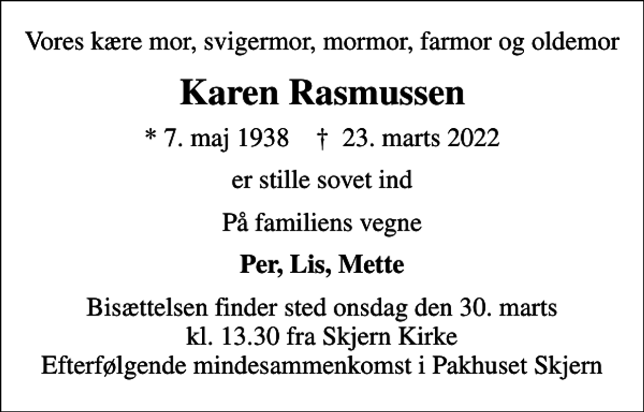 <p>Vores kære mor, svigermor, mormor, farmor og oldemor<br />Karen Rasmussen<br />* 7. maj 1938 ✝ 23. marts 2022<br />er stille sovet ind<br />På familiens vegne<br />Per, Lis, Mette<br />Bisættelsen finder sted onsdag den 30. marts kl. 13.30 fra Skjern Kirke Efterfølgende mindesammenkomst i Pakhuset Skjern</p>