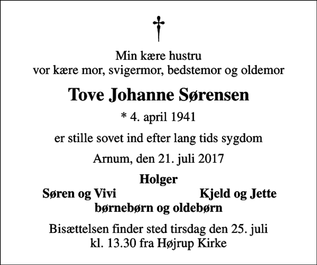 <p>Min kære hustru vor kære mor, svigermor, bedstemor og oldemor<br />Tove Johanne Sørensen<br />* 4. april 1941<br />er stille sovet ind efter lang tids sygdom<br />Arnum, den 21. juli 2017<br />Holger<br />Søren og Vivi<br />Kjeld og Jette<br />Bisættelsen finder sted tirsdag den 25. juli kl. 13.30 fra Højrup Kirke</p>