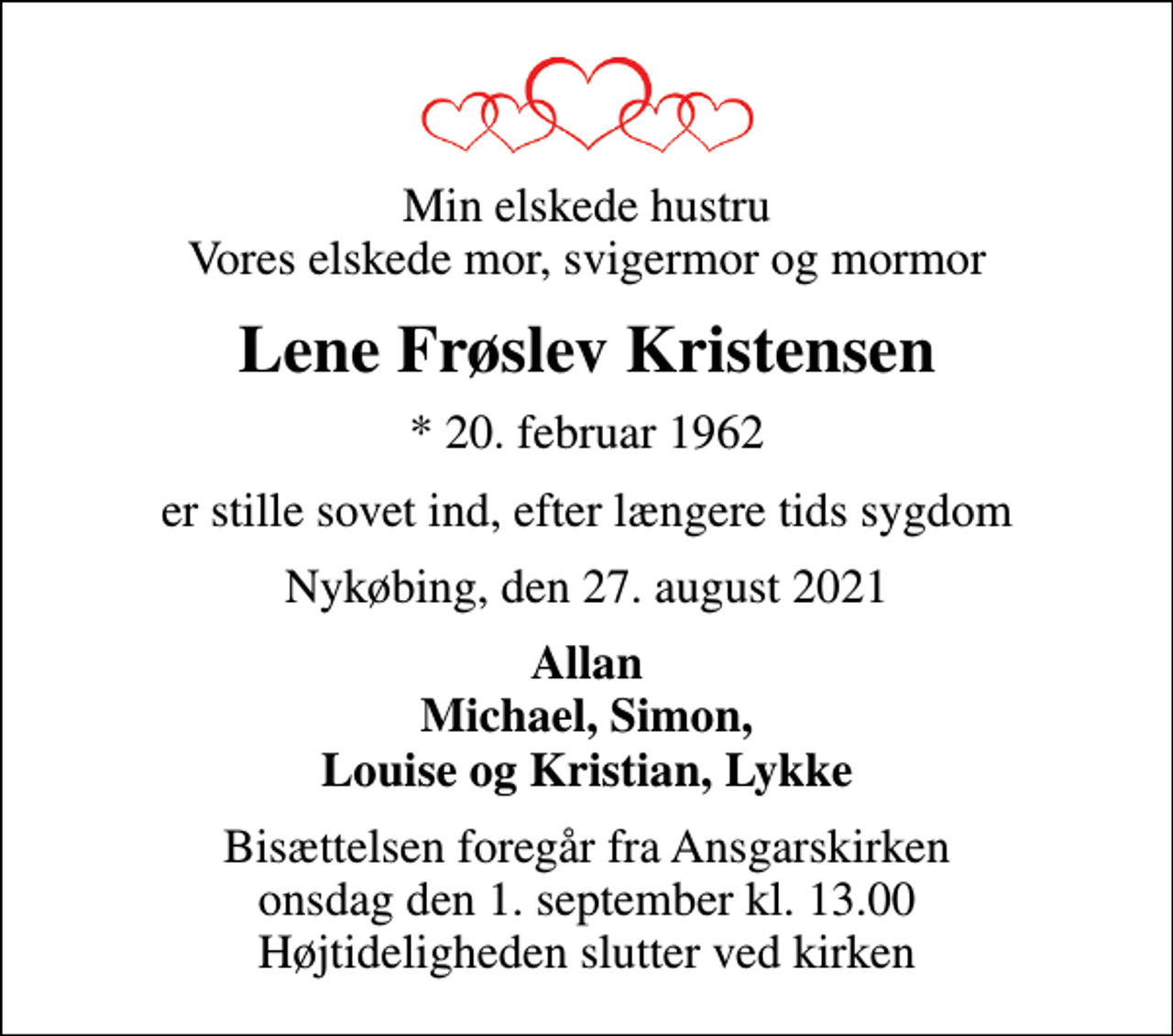 <p>Min elskede hustru Vores elskede mor, svigermor og mormor<br />Lene Frøslev Kristensen<br />* 20. februar 1962<br />er stille sovet ind, efter længere tids sygdom<br />Nykøbing, den 27. august 2021<br />Allan Michael, Simon, Louise og Kristian, Lykke<br />Bisættelsen foregår fra Ansgarskirken onsdag den 1. september kl. 13.00 Højtideligheden slutter ved kirken</p>