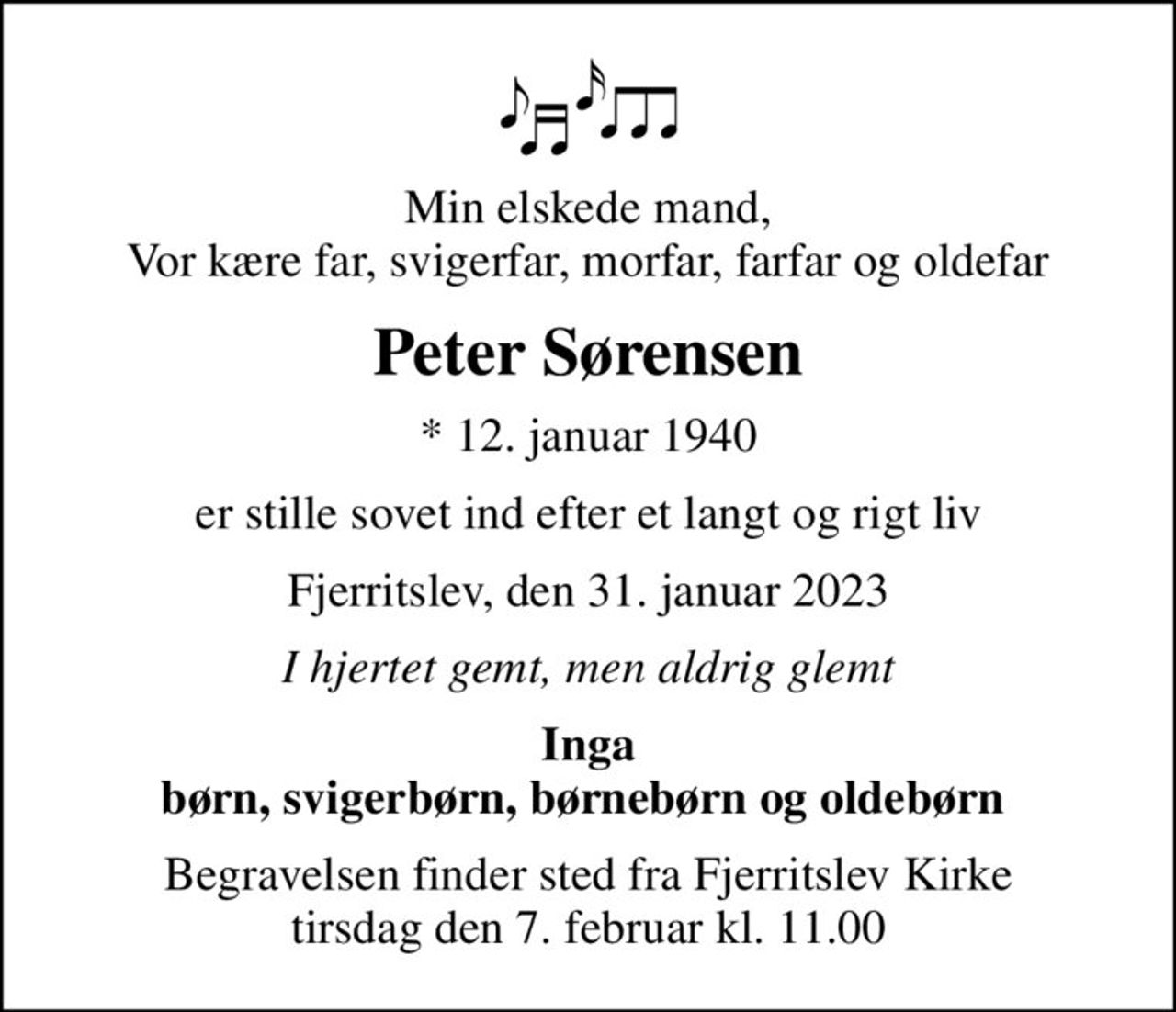 Min elskede mand, Vor kære far, svigerfar, morfar, farfar og oldefar
Peter Sørensen
* 12. januar 1940
er stille sovet ind efter et langt og rigt liv
Fjerritslev, den 31. januar 2023
I hjertet gemt, men aldrig glemt
Inga børn, svigerbørn, børnebørn og oldebørn 
Begravelsen finder sted fra Fjerritslev Kirke  tirsdag den 7. februar kl. 11.00