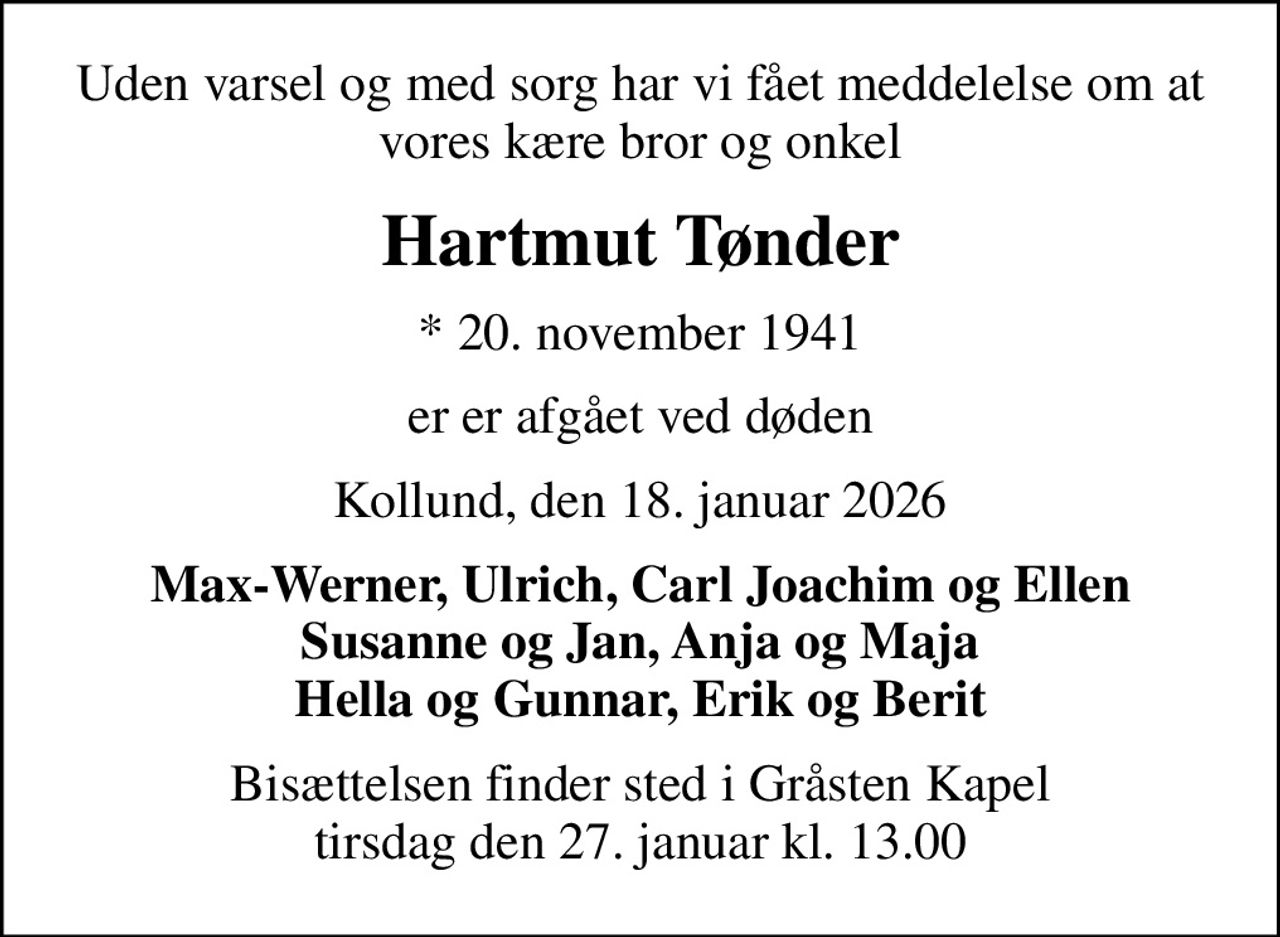 Uden varsel og med sorg har vi fået meddelelse om at vores kære bror og onkel
Hartmut Tønder
* 20. november 1941
er er afgået ved døden
Kollund, den 18. januar 2026
Max-Werner, Ulrich, Carl Joachim og Ellen Susanne og Jan, Anja og Maja Hella og Gunnar, Erik og Berit
Bisættelsen finder sted i Gråsten Kapel  tirsdag den 27. januar kl. 13.00