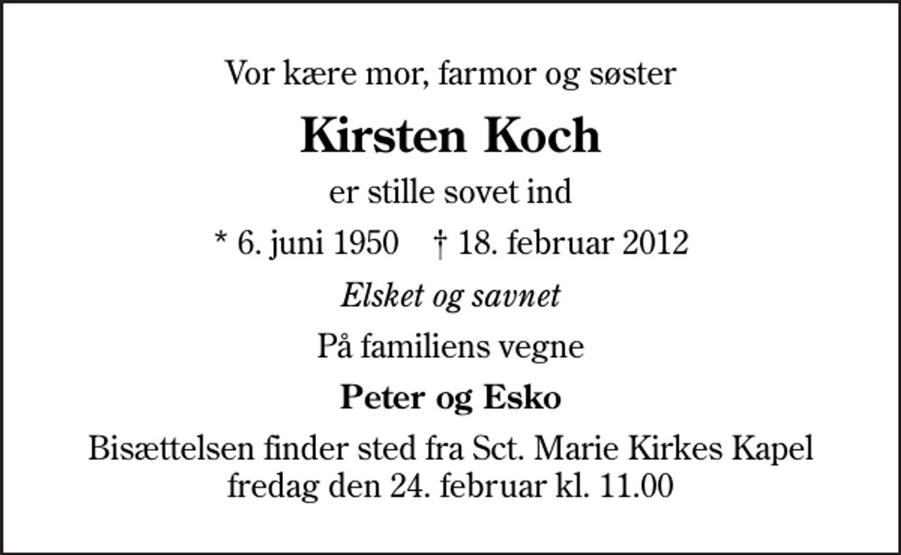 <p>Vor kære mor, farmor og søster<br />Kirsten Koch<br />er stille sovet ind<br />* 6. juni 1950 ✝ 18. februar 2012<br />Elsket og savnet<br />På familiens vegne<br />Peter og Esko<br />Bisættelsen finder sted fra Sankt Marie Kirkes Kapel fredag den 24. februar kl. 11.00</p>