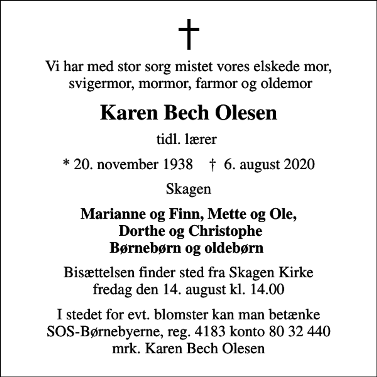 <p>Vi har med stor sorg mistet vores elskede mor, svigermor, mormor, farmor og oldemor<br />Karen Bech Olesen<br />tidl. lærer<br />* 20. november 1938 ✝ 6. august 2020<br />Skagen<br />Marianne og Finn, Mette og Ole, Dorthe og Christophe Børnebørn og oldebørn<br />Bisættelsen finder sted fra Skagen Kirke fredag den 14. august kl. 14.00<br />I stedet for evt. blomster kan man betænke<br />SOS-Børnebyerne reg.4183konto8032440mrk. Karen Bech<br />Olesen</p>