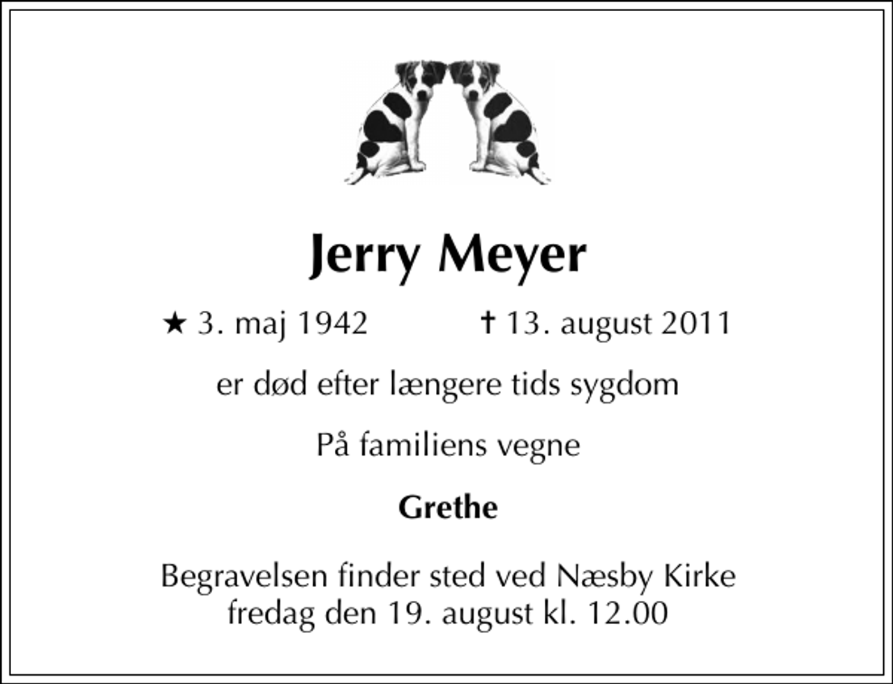 <p>Jerry Meyer<br />* 3. maj 1942 ✝ 13. august 2011<br />er død efter længere tids sygdom<br />På familiens vegne<br />Grethe<br />Begravelsen finder sted ved Næsby Kirke fredag den 19. august kl. 12.00</p>
