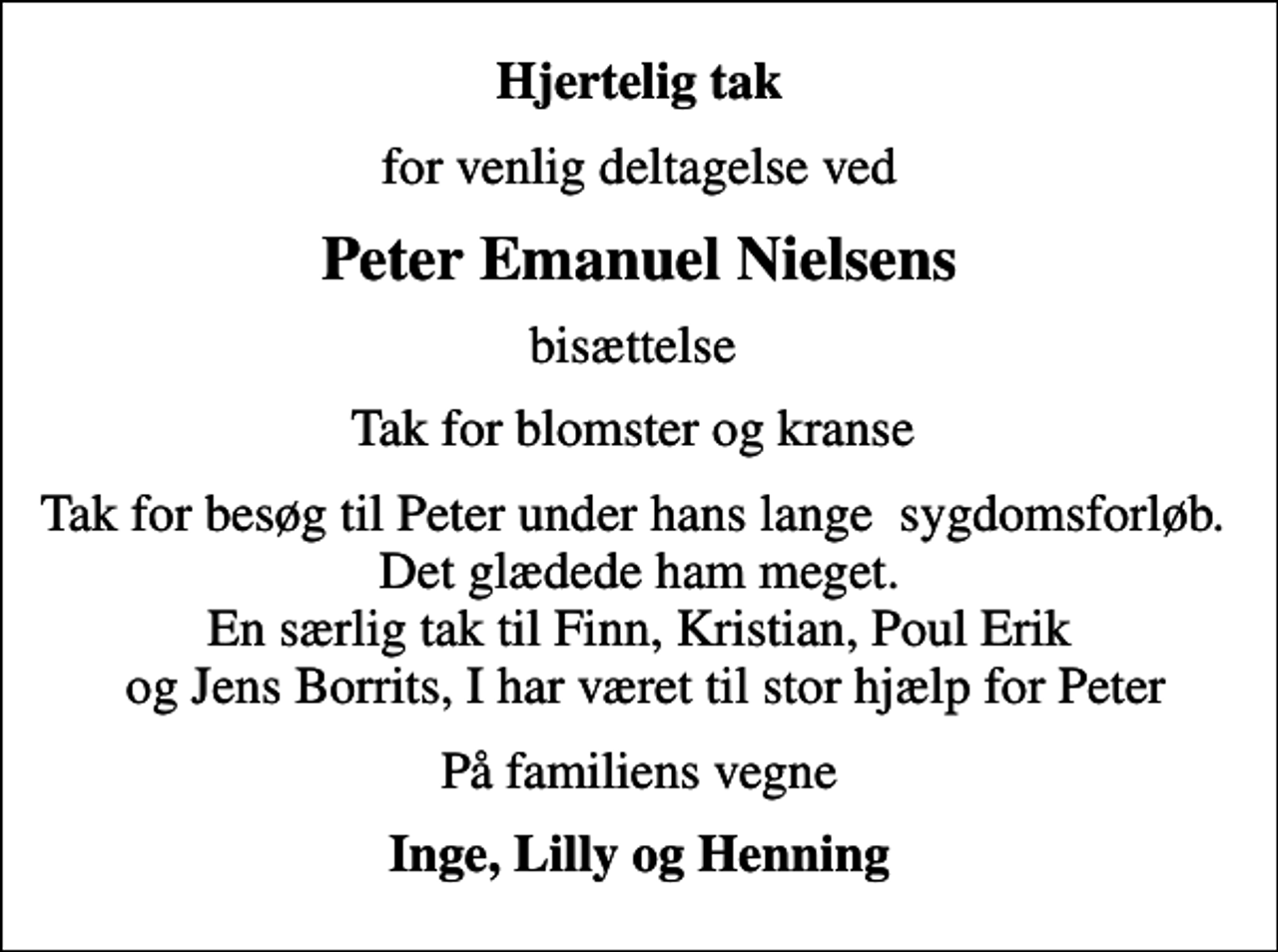 <p>Hjertelig tak<br />for venlig deltagelse ved<br />Peter Emanuel Nielsens<br />bisættelse<br />Tak for blomster og kranse<br />Tak for besøg til Peter under hans lange sygdomsforløb. Det glædede ham meget. En særlig tak til Finn, Kristian, Poul Erik og Jens Borrits, I har været til stor hjælp for Peter<br />På familiens vegne<br />Inge, Lilly og Henning</p>