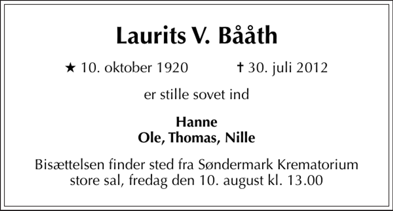 <p>Laurits V. Bååth<br />* 10. oktober 1920 ✝ 30. juli 2012<br />er stille sovet ind<br />Hanne Ole, Thomas, Nille<br />Bisættelsen finder sted fra Søndermark Krematorium store sal fredag den 10. august kl. 13.00</p>