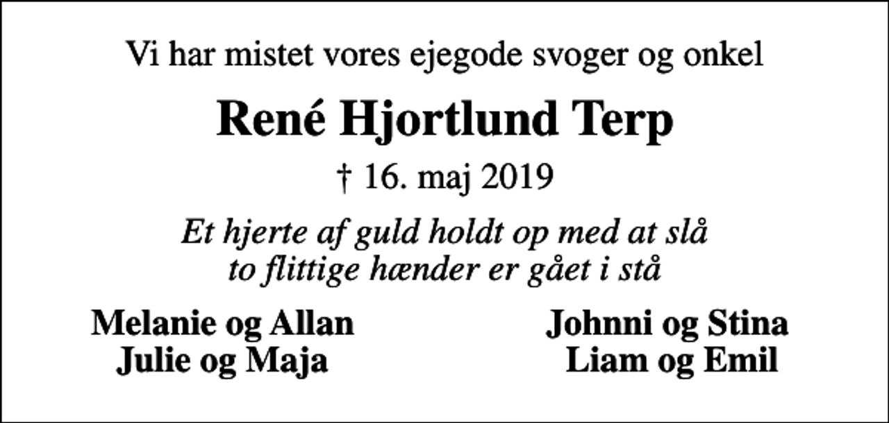 <p>Vi har mistet vores ejegode svoger og onkel<br />René Hjortlund Terp<br />✝ 16. maj 2019<br />Et hjerte af guld holdt op med at slå to flittige hænder er gået i stå<br />Melanie og Allan<br />Johnni og Stina<br />Julie og Maja<br />Liam og Emil</p>