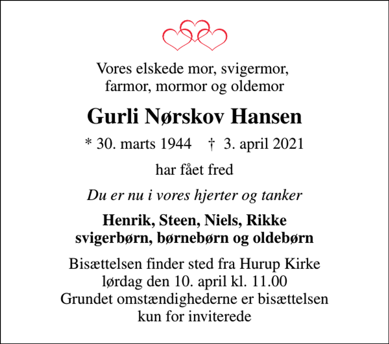 <p>Vores elskede mor, svigermor, farmor, mormor og oldemor<br />Gurli Nørskov Hansen<br />* 30. marts 1944 ✝ 3. april 2021<br />har fået fred<br />Du er nu i vores hjerter og tanker<br />Henrik, Steen, Niels, Rikke svigerbørn, børnebørn og oldebørn<br />Bisættelsen finder sted fra Hurup Kirke lørdag den 10. april kl. 11.00 Grundet omstændighederne er bisættelsen kun for inviterede</p>