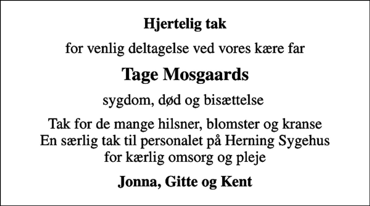 <p>Hjertelig tak<br />for venlig deltagelse ved vores kære far<br />Tage Mosgaards<br />sygdom, død og bisættelse<br />Tak for de mange hilsner, blomster og kranse En særlig tak til personalet på Herning Sygehus for kærlig omsorg og pleje<br />Jonna, Gitte og Kent</p>