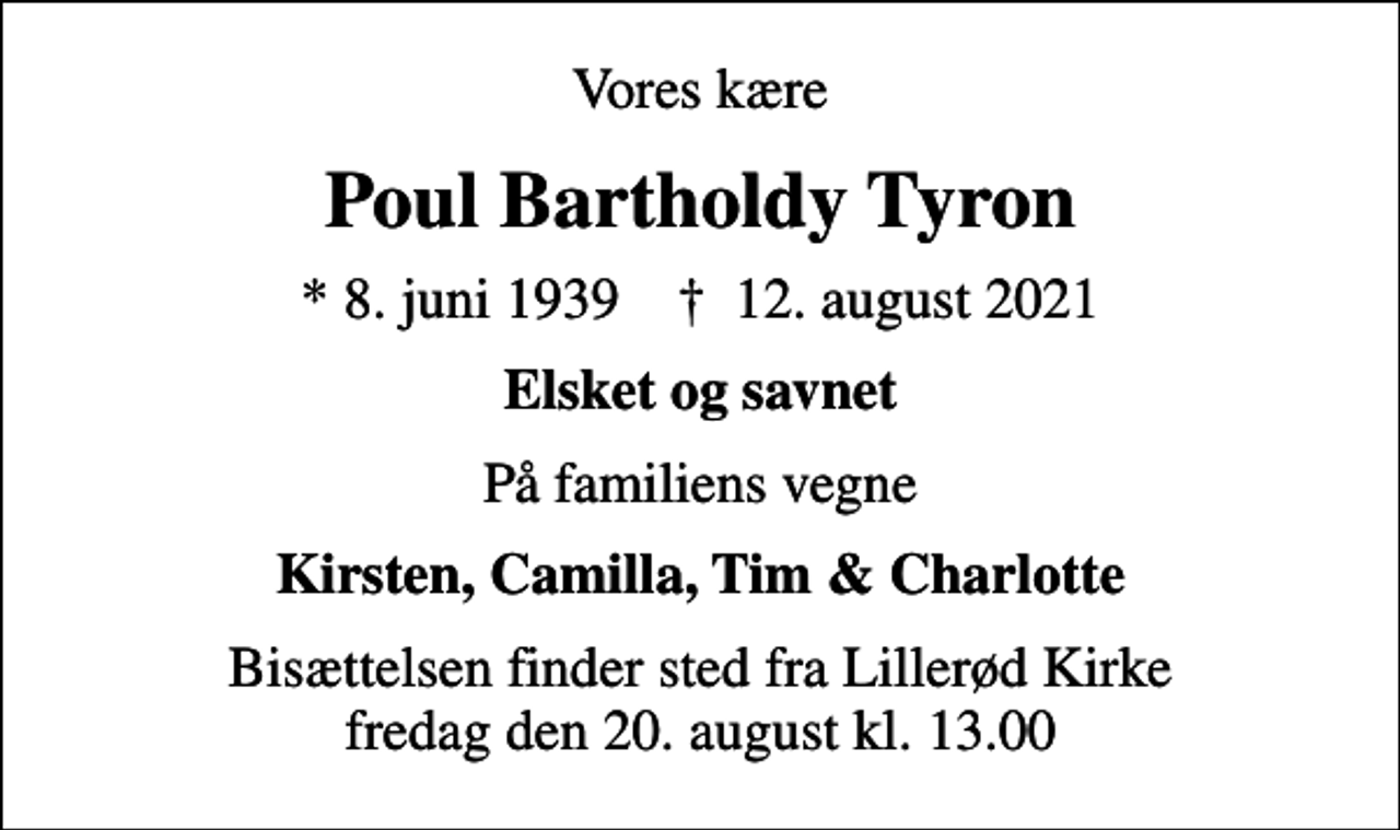 <p>Vores kære<br />Poul Bartholdy Tyron<br />* 8. juni 1939 ✝ 12. august 2021<br />Elsket og savnet<br />På familiens vegne<br />Kirsten, Camilla, Tim &amp; Charlotte<br />Bisættelsen finder sted fra Lillerød Kirke fredag den 20. august kl. 13.00</p>