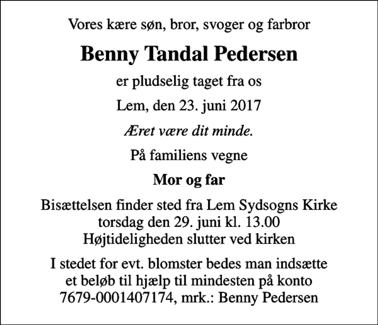 <p>Vores kære søn, bror, svoger og farbror<br />Benny Tandal Pedersen<br />er pludselig taget fra os<br />Lem, den 23. juni 2017<br />Æret være dit minde.<br />På familiens vegne<br />Mor og far<br />Bisættelsen finder sted fra Lem Sydsogns Kirke torsdag den 29. juni kl. 13.00 Højtideligheden slutter ved kirken<br />I stedet for evt. blomster bedes man indsætte et beløb til hjælp til mindesten på konto 7679-0001407174, mrk.: Benny Pedersen</p>