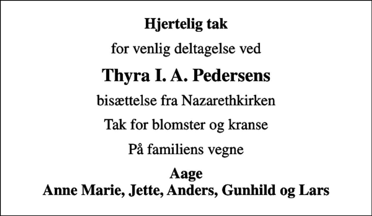 <p>Hjertelig tak<br />for venlig deltagelse ved<br />Thyra I. A. Pedersens<br />bisættelse fra Nazarethkirken<br />Tak for blomster og kranse<br />På familiens vegne<br />Aage Anne Marie, Jette, Anders, Gunhild og Lars</p>