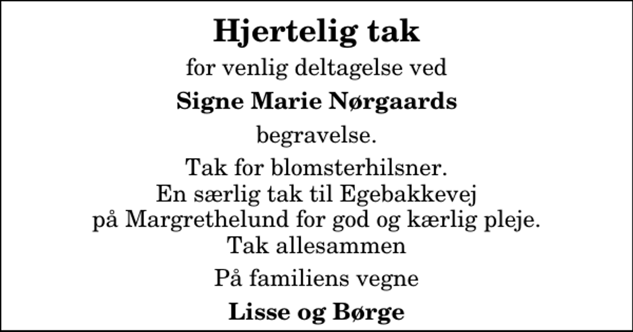 <p>Hjertelig tak<br />for venlig deltagelse ved<br />Signe Marie Nørgaards<br />begravelse.<br />Tak for blomsterhilsner. En særlig tak til Egebakkevej på Margrethelund for god og kærlig pleje. Tak allesammen<br />På familiens vegne<br />Lisse og Børge</p>