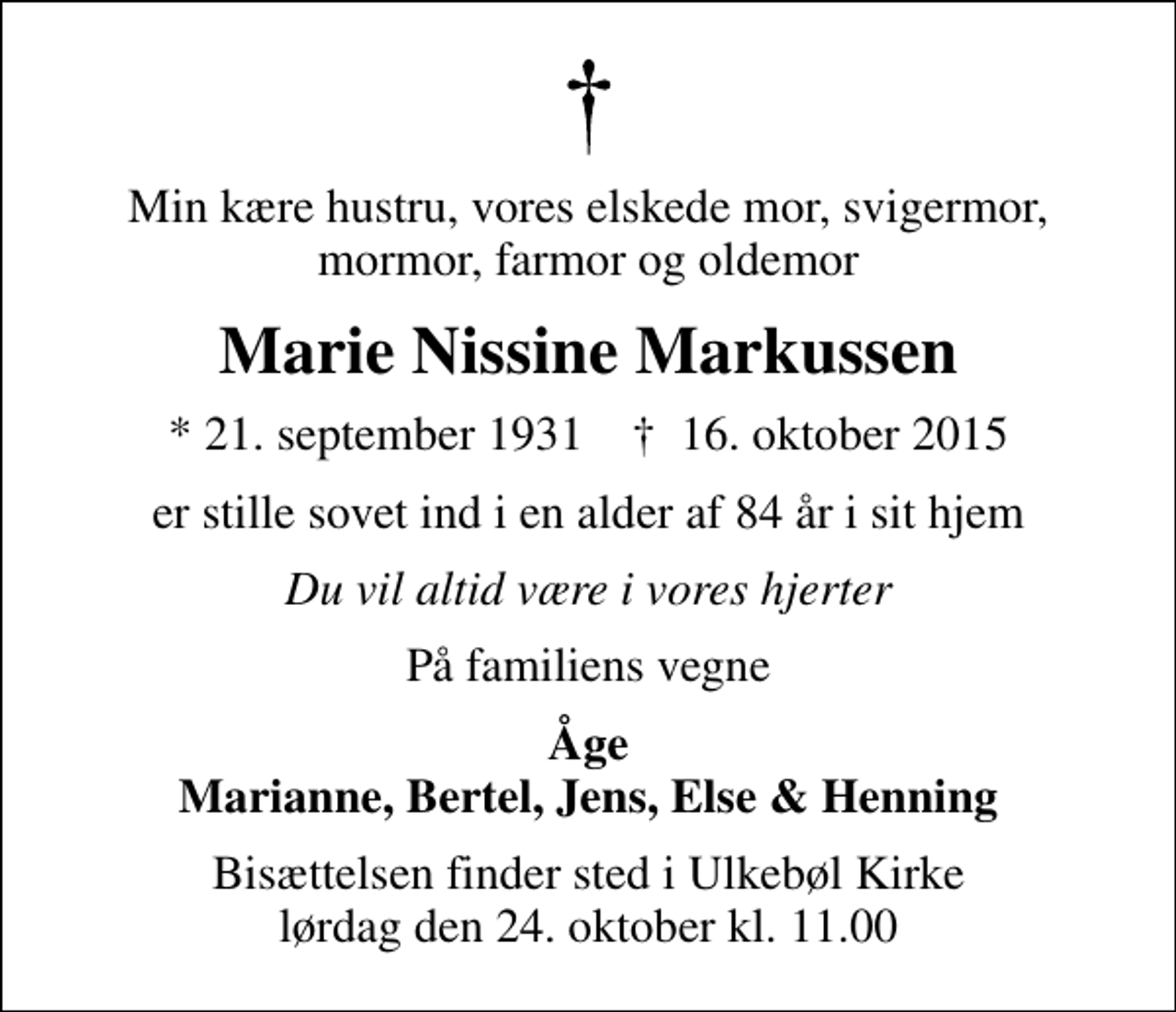 <p>Min kære hustru, vores elskede mor, svigermor, mormor, farmor og oldemor<br />Marie Nissine Markussen<br />* 21. september 1931 ✝ 16. oktober 2015<br />er stille sovet ind i en alder af 84 år i sit hjem<br />Du vil altid være i vores hjerter<br />På familiens vegne<br />Åge Marianne, Bertel, Jens, Else &amp; Henning<br />Bisættelsen finder sted i Ulkebøl Kirke lørdag den 24. oktober kl. 11.00</p>