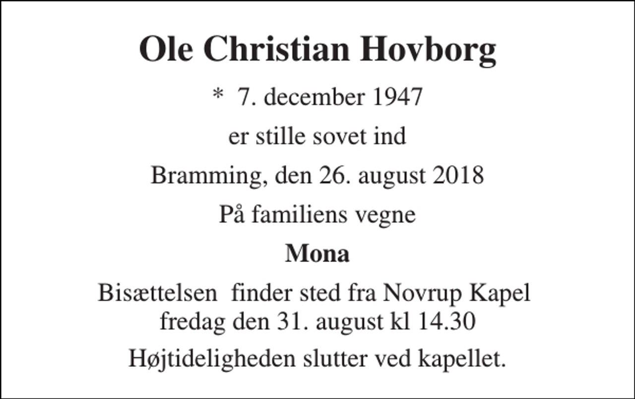 <p>Ole Christian Hovborg<br />*​ 7. december 1947<br />er stille sovet ind<br />Bramming, den 26. august 2018<br />På familiens vegne<br />Mona<br />Bisættelsen​ finder sted fra Novrup Kapel​ fredag den 31. august kl 14.30<br />Højtideligheden slutter ved kapellet.</p>