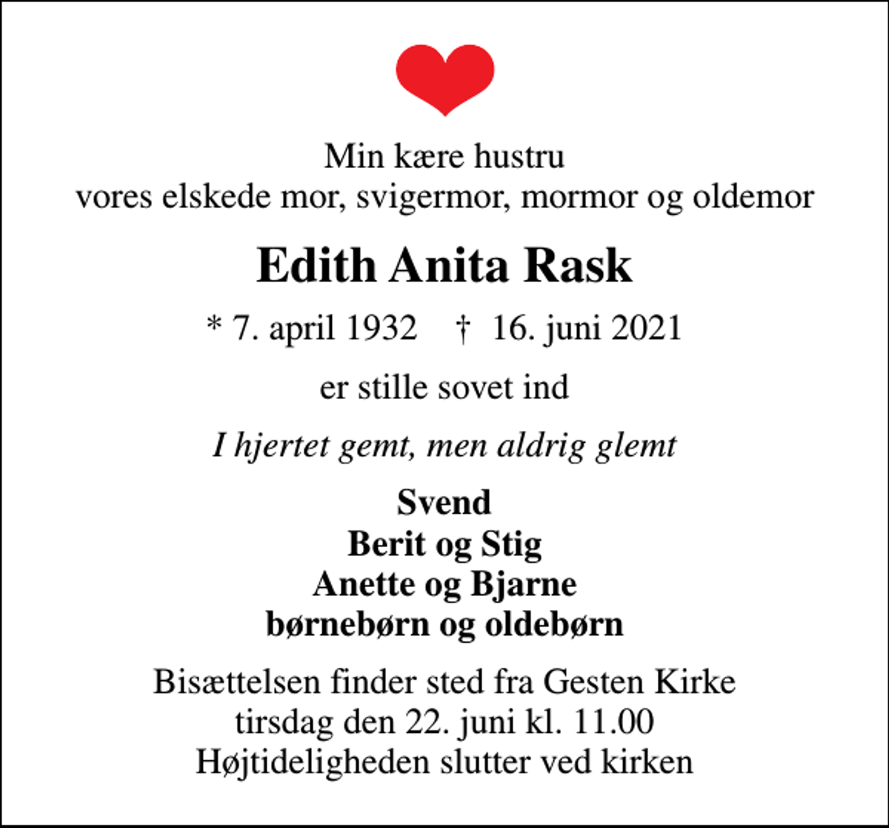 <p>Min kære hustru vores elskede mor, svigermor, mormor og oldemor<br />Edith Anita Rask<br />* 7. april 1932 ✝ 16. juni 2021<br />er stille sovet ind<br />I hjertet gemt, men aldrig glemt<br />Svend Berit og Stig Anette og Bjarne børnebørn og oldebørn<br />Bisættelsen finder sted fra Gesten Kirke tirsdag den 22. juni kl. 11.00 Højtideligheden slutter ved kirken</p>