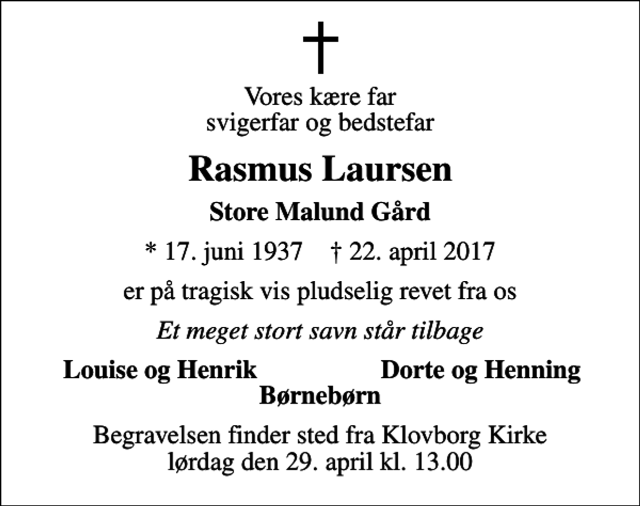 <p>Vores kære far svigerfar og bedstefar<br />Rasmus Laursen<br />Store Malund Gård<br />* 17. juni 1937 ✝ 22. april 2017<br />er på tragisk vis pludselig revet fra os<br />Et meget stort savn står tilbage<br />Louise og Henrik<br />Dorte og Henning<br />Begravelsen finder sted fra Klovborg Kirke lørdag den 29. april kl. 13.00</p>