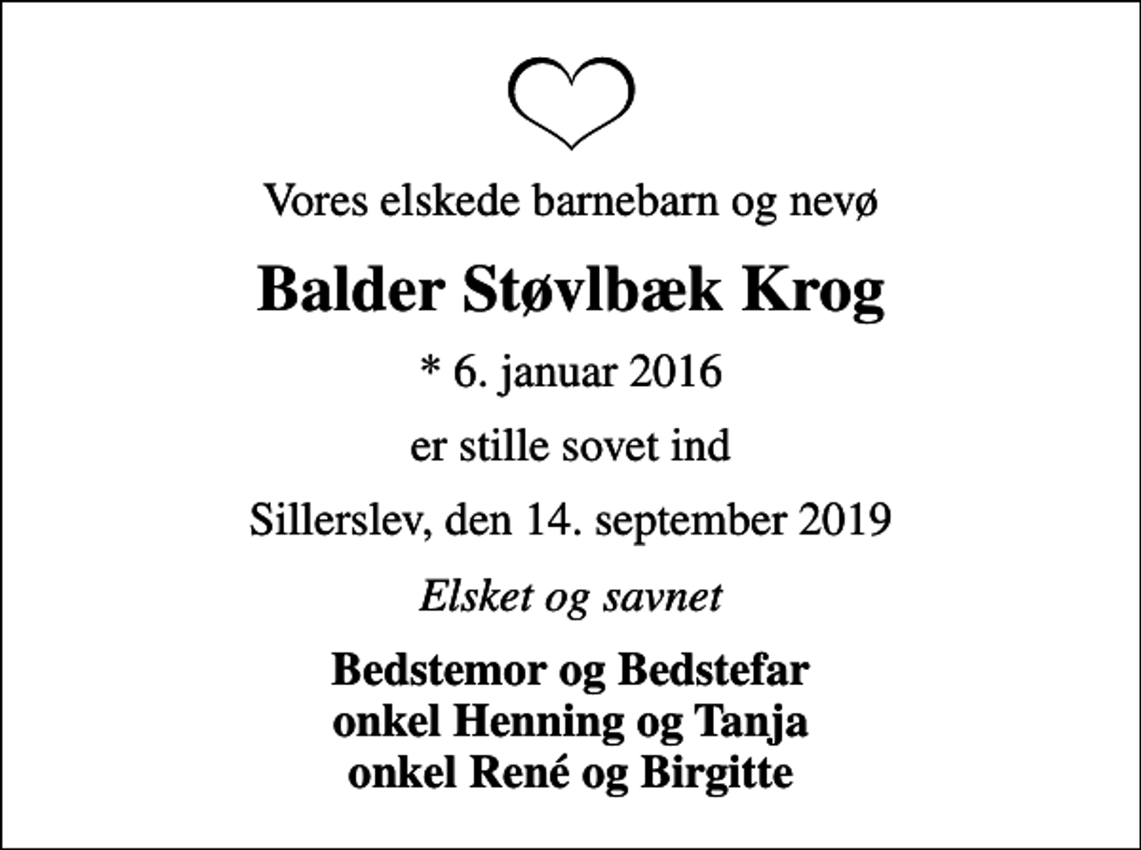 <p>Vores elskede barnebarn og nevø<br />Balder Støvlbæk Krog<br />* 6. januar 2016<br />er stille sovet ind<br />Sillerslev, den 14. september 2019<br />Elsket og savnet<br />Bedstemor og Bedstefar onkel Henning og Tanja onkel René og Birgitte</p>