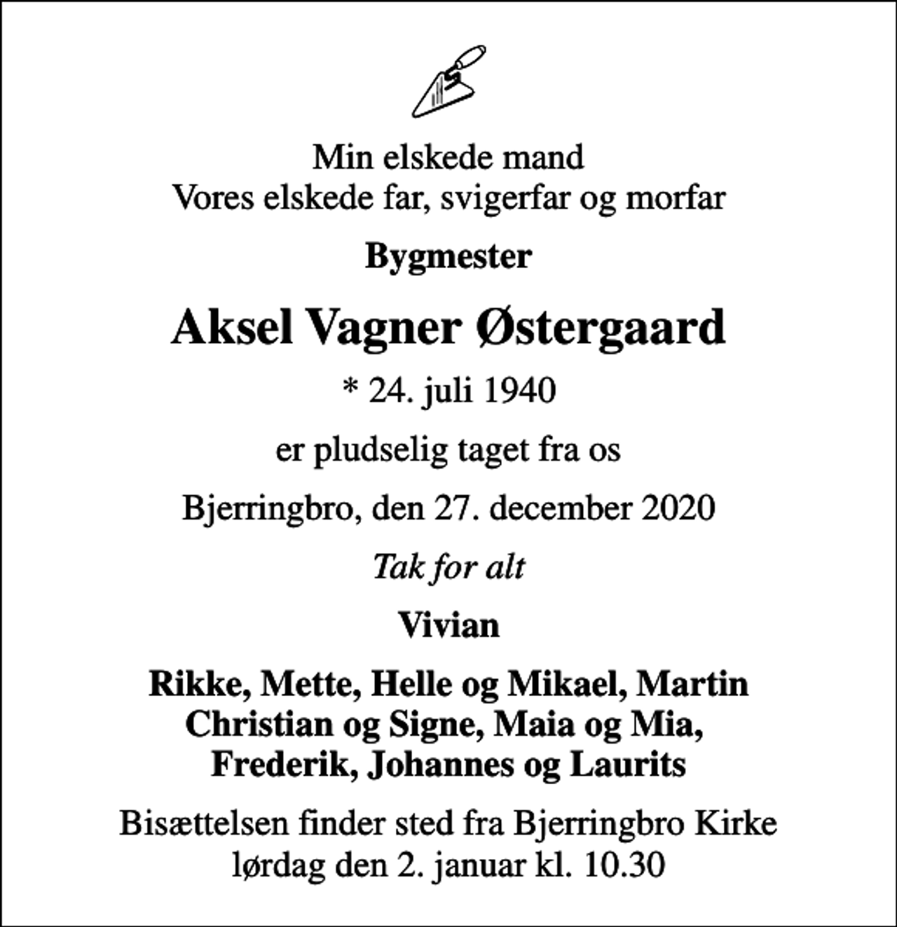 <p>Min elskede mand Vores elskede far, svigerfar og morfar<br />Bygmester<br />Aksel Vagner Østergaard<br />* 24. juli 1940<br />er pludselig taget fra os<br />Bjerringbro, den 27. december 2020<br />Tak for alt<br />Vivian<br />Rikke, Mette, Helle og Mikael, Martin<br />Bisættelsen finder sted fra Bjerringbro Kirke lørdag den 2. januar kl. 10.30</p>