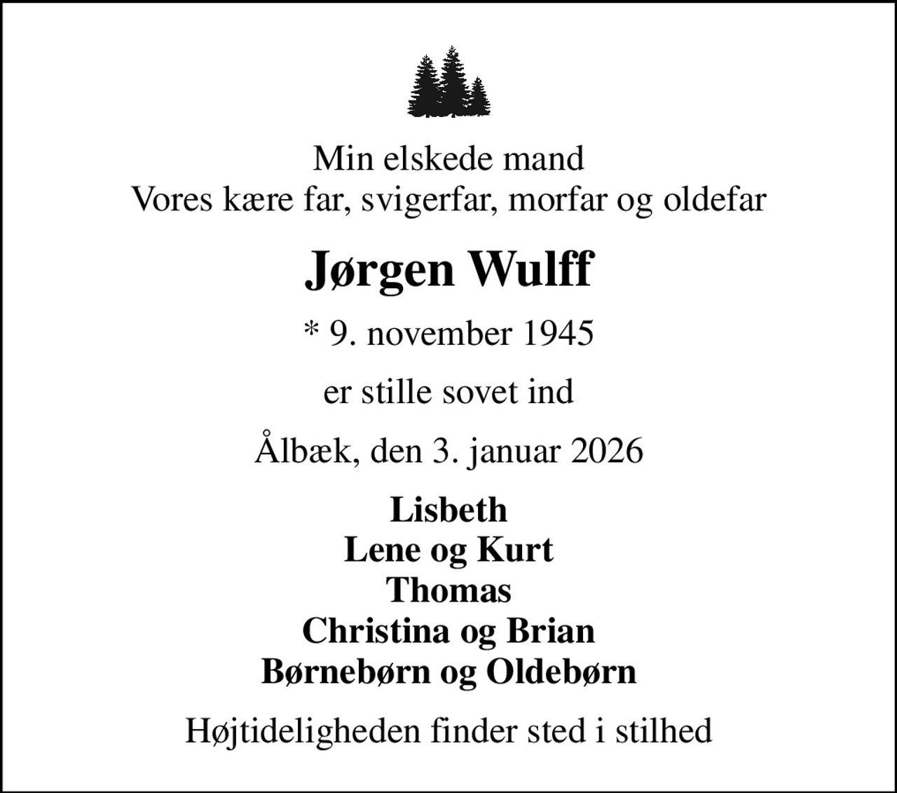 Min elskede mand Vores kære far, svigerfar, morfar og oldefar
Jørgen Wulff
* 9. november 1945
er stille sovet ind
Ålbæk, den 3. januar 2026
Lisbeth Lene og Kurt Thomas Christina og Brian Børnebørn og Oldebørn
Højtideligheden finder sted i stilhed