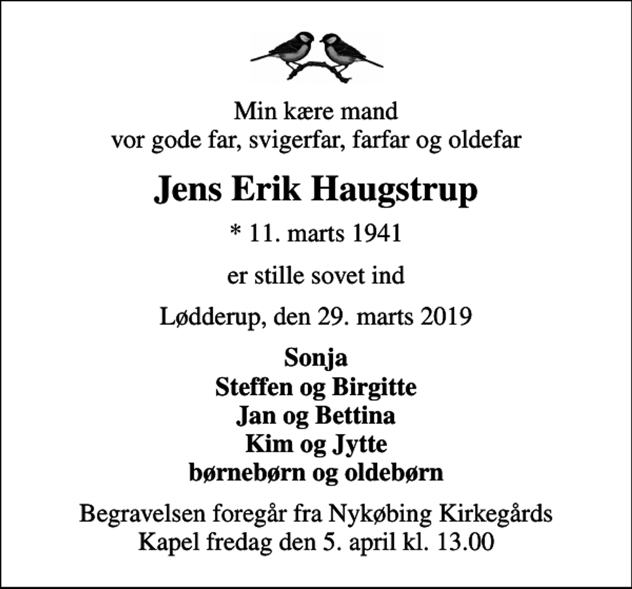 <p>Min kære mand vor gode far, svigerfar, farfar og oldefar<br />Jens Erik Haugstrup<br />* 11. marts 1941<br />er stille sovet ind<br />Lødderup, den 29. marts 2019<br />Sonja Steffen og Birgitte Jan og Bettina Kim og Jytte børnebørn og oldebørn<br />Begravelsen foregår fra Nykøbing Kirkegårds Kapel fredag den 5. april kl. 13.00</p>