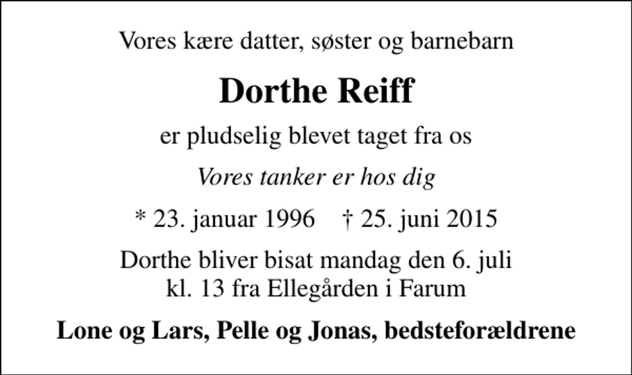 <p>Vores kære datter, søster og barnebarn<br />Dorthe Reiff<br />er pludselig blevet taget fra os<br />Vores tanker er hos dig<br />* 23. januar 1996 ✝ 25. juni 2015<br />Dorthe bliver bisat mandag den 6. juli kl. 13 fra Ellegården i Farum<br />Lone og Lars, Pelle og Jonas, bedsteforældrene</p>