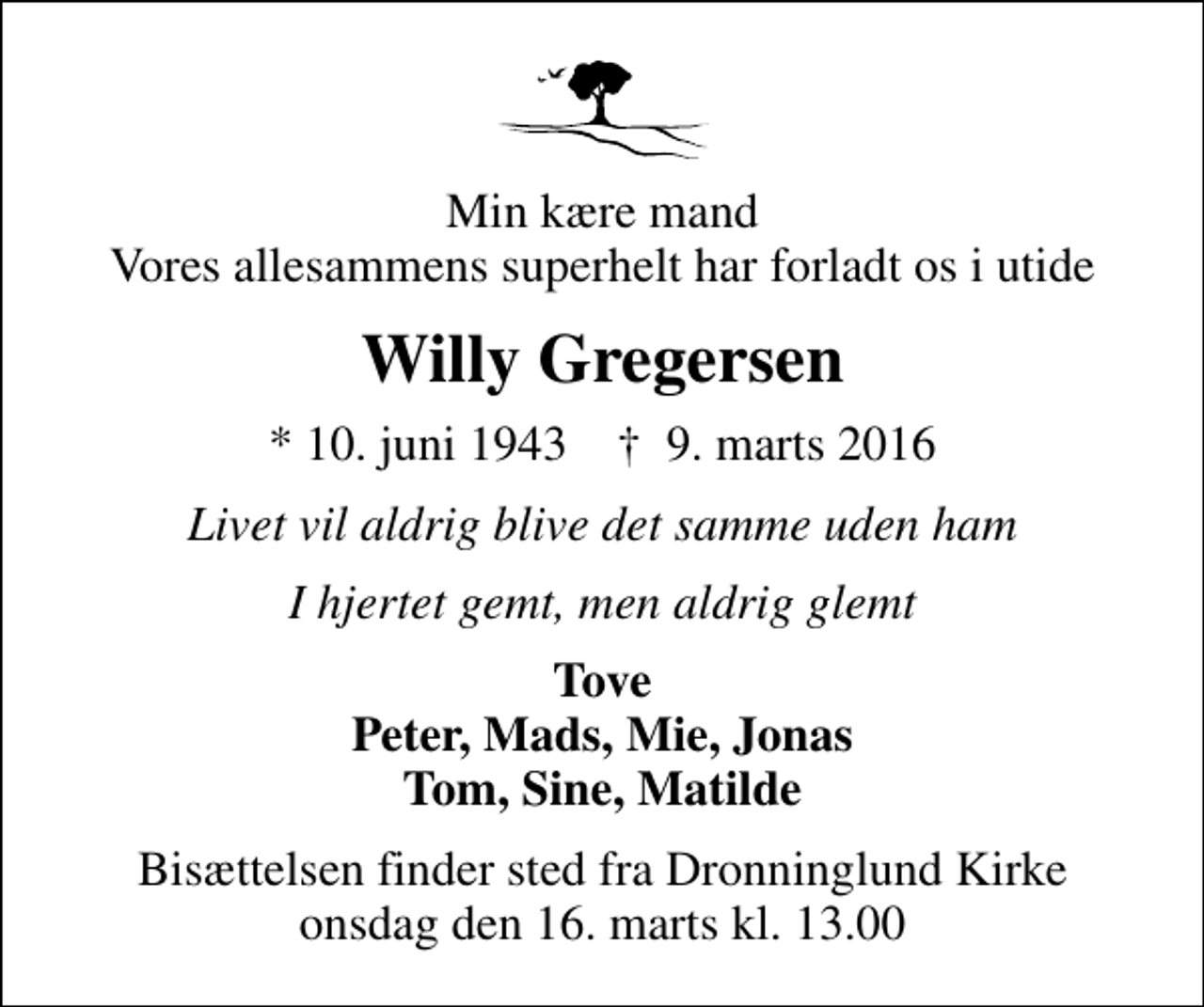 <p>Min kære mand Vores allesammens superhelt har forladt os i utide<br />Willy Gregersen<br />* 10. juni 1943 ✝ 9. marts 2016<br />Livet vil aldrig blive det samme uden ham<br />I hjertet gemt, men aldrig glemt<br />Tove Peter, Mads, Mie, Jonas Tom, Sine, Matilde<br />Bisættelsen finder sted fra Dronninglund Kirke onsdag den 16. marts kl. 13.00</p>