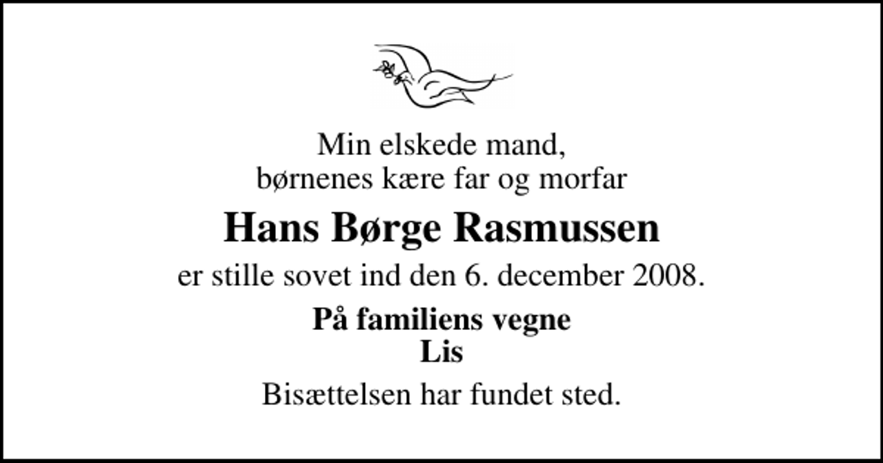 <p>Min elskede mand, børnenes kære far og morfar<br />Hans Børge Rasmussen<br />er stille sovet ind den 6. december 2008.<br />På familiens vegne Lis<br />Bisættelsen har fundet sted.</p>